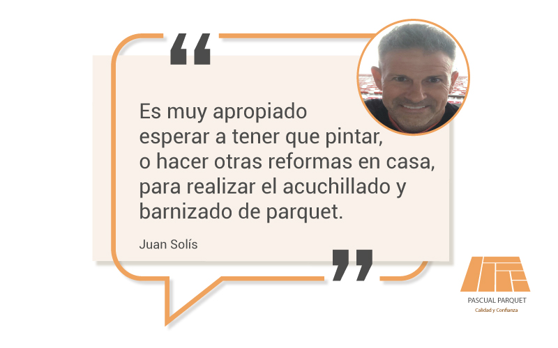  Por su parte, para Juan Solís, parquetista en Pascual Parquet, También debes considerar el tiempo que ha pasado desde la última vez que se realizó este proceso. Si ha pasado mucho tiempo, es probable que sea buen momento de darle una renovación a tu parquet. En esta misma línea, para Solís, “es muy apropiado esperar a tener que pintar y hacer otras reformas en casa para realizar el acuchillado y barnizado de parquet”.
